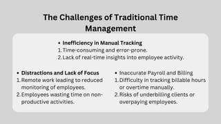 The Challenges of Traditional Time
Management
Inefficiency in Manual Tracking
Time-consuming and error-prone.
1.
Lack of real-time insights into employee activity.
2.
Distractions and Lack of Focus
Remote work leading to reduced
monitoring of employees.
1.
Employees wasting time on non-
productive activities.
2.
Inaccurate Payroll and Billing
Difficulty in tracking billable hours
or overtime manually.
1.
Risks of underbilling clients or
overpaying employees.
2.
 