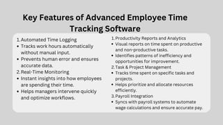 Key Features of Advanced Employee Time
Tracking Software
Automated Time Logging
1.
Tracks work hours automatically
without manual input.
Prevents human error and ensures
accurate data.
Real-Time Monitoring
2.
Instant insights into how employees
are spending their time.
Helps managers intervene quickly
and optimize workflows.
Productivity Reports and Analytics
1.
Visual reports on time spent on productive
and non-productive tasks.
Identifies patterns of inefficiency and
opportunities for improvement.
Task & Project Management
2.
Tracks time spent on specific tasks and
projects.
Helps prioritize and allocate resources
efficiently.
Payroll Integration
3.
Syncs with payroll systems to automate
wage calculations and ensure accurate pay.
 