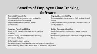 Benefits of Employee Time Tracking
Software
Increased Productivity
Employees focus more on core tasks with
clearer visibility of their work.
Improved time management, fewer
distractions.
Improved Accountability
Employees take ownership of their tasks and work
hours.
Transparent tracking promotes trust and clarity in
work processes.
Better Resource Allocation
Optimizes project assignments based on time
insights.
Helps managers allocate resources to high-priority
tasks.
Accurate Payroll and Billing
Ensures fair pay with detailed, accurate time
tracking.
Correct billing for client services, reducing
errors and disputes.
Enhanced Decision-Making
Provides data to improve planning and strategic decisions.
Helps identify performance bottlenecks and areas for growth.
 