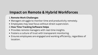 Impact on Remote & Hybrid Workforces
Remote Work Challenges
1.
Managers struggle to monitor time and productivity remotely.
Employees may lose focus without direct supervision.
How Time Tracking Software Helps
2.
Provides remote managers with real-time insights.
Fosters a culture of trust with transparent monitoring.
Ensures employees are engaged and working efficiently, regardless of
location.
 