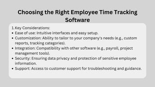 Choosing the Right Employee Time Tracking
Software
Key Considerations:
1.
Ease of use: Intuitive interfaces and easy setup.
Customization: Ability to tailor to your company's needs (e.g., custom
reports, tracking categories).
Integration: Compatibility with other software (e.g., payroll, project
management tools).
Security: Ensuring data privacy and protection of sensitive employee
information.
Support: Access to customer support for troubleshooting and guidance.
 