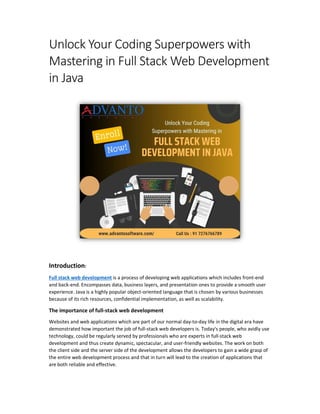 Unlock Your Coding Superpowers with
Mastering in Full Stack Web Development
in Java
Introduction:
Full stack web development is a process of developing web applications which includes front-end
and back-end. Encompasses data, business layers, and presentation ones to provide a smooth user
experience. Java is a highly popular object-oriented language that is chosen by various businesses
because of its rich resources, confidential implementation, as well as scalability.
The importance of full-stack web development
Websites and web applications which are part of our normal day-to-day life in the digital era have
demonstrated how important the job of full-stack web developers is. Today's people, who avidly use
technology, could be regularly served by professionals who are experts in full-stack web
development and thus create dynamic, spectacular, and user-friendly websites. The work on both
the client side and the server side of the development allows the developers to gain a wide grasp of
the entire web development process and that in turn will lead to the creation of applications that
are both reliable and effective.
 