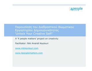 Παρουσίαση του Διαδραστικού Βιωματικού 
Εργαστηρίου Δημιουργικότητας 
‘Unlock Your Creative Self!’ 
A ‘4 people matters’ project on creativity 
Facilitator: Niki Anandi Koulouri 
www.nikikoulouri.com 
www.4peoplematters.com 
 