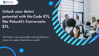 Unlock your data's
potential with No-Code ETL
like PolusAI's Conversatix
ETL
The Faster, more accessible, and cost-effective
choice for today's Data-Driven world!
 
