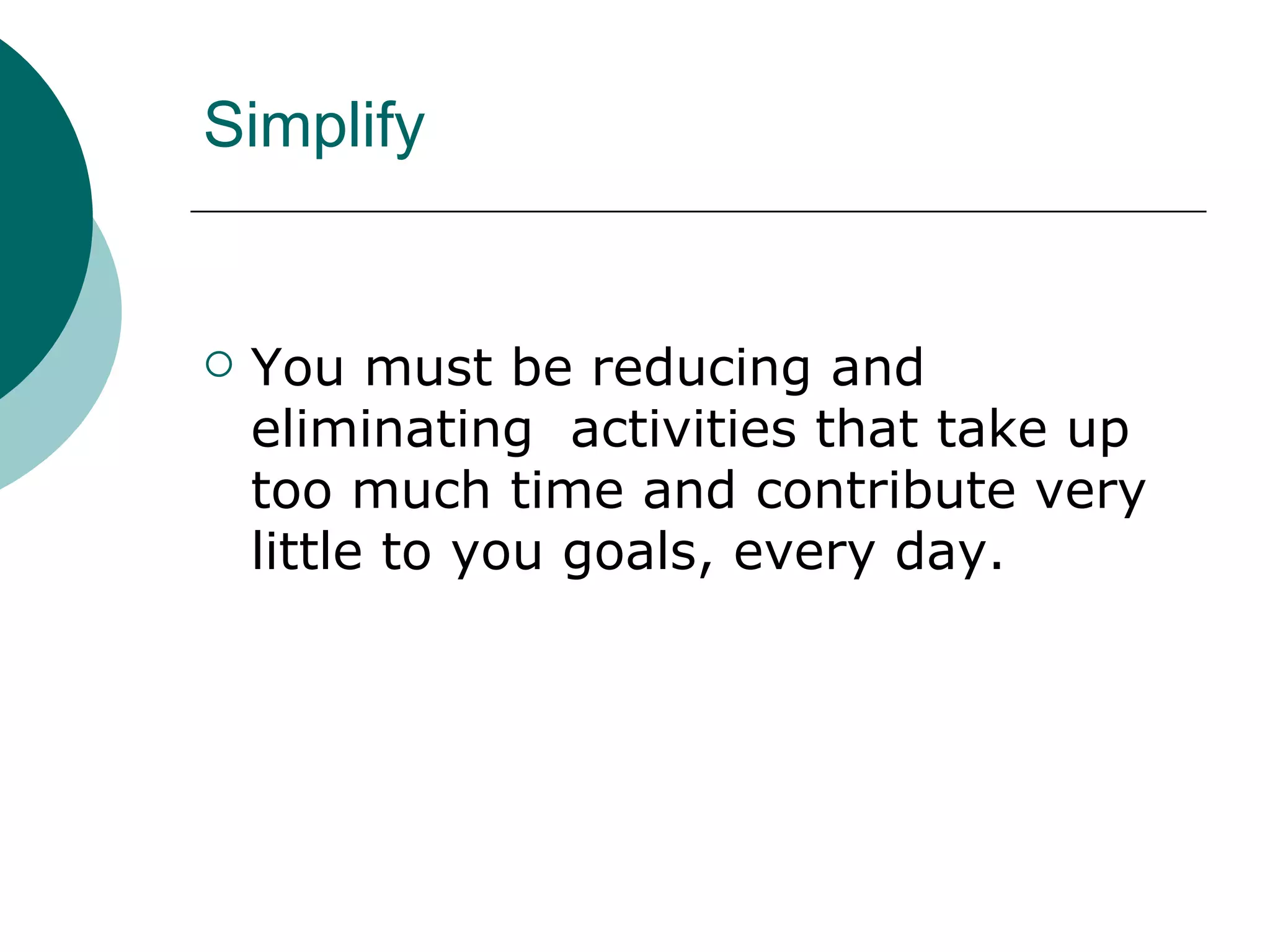 Simplify You must be reducing and eliminating  activities that take up too much time and contribute very little to you goals, every day. 