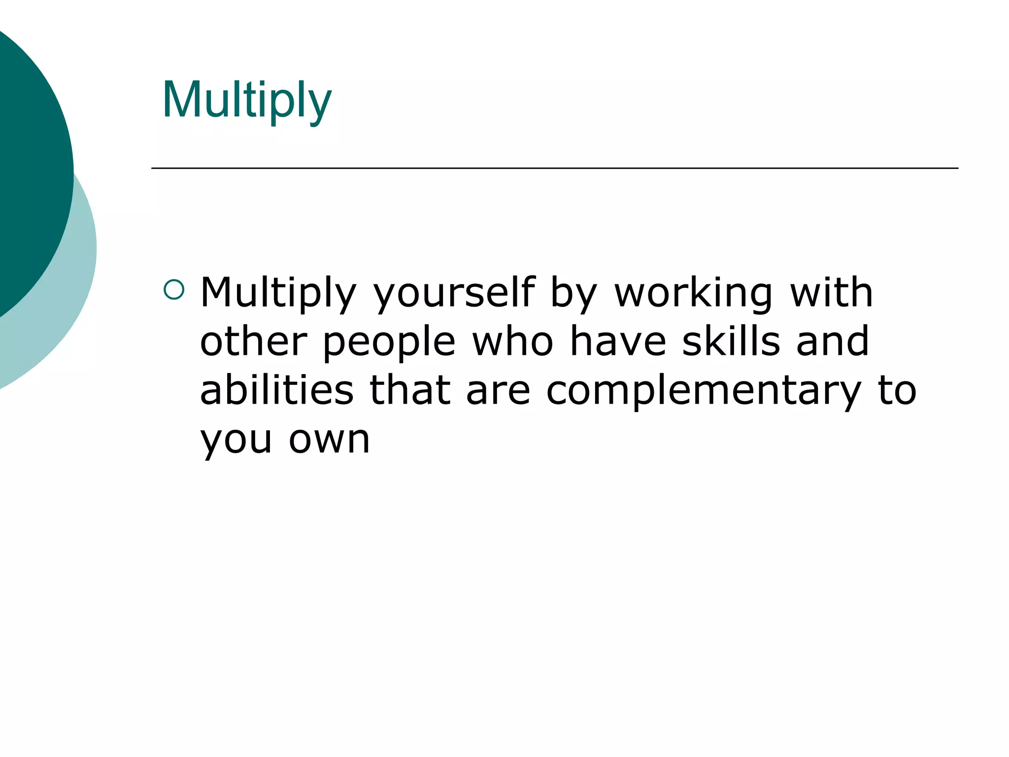 Multiply Multiply yourself by working with other people who have skills and abilities that are complementary to you own 