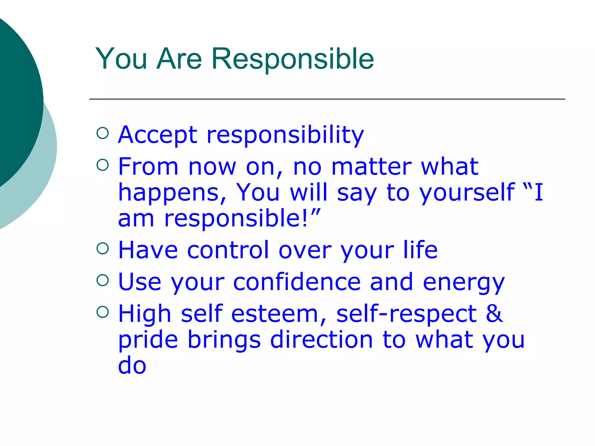 You Are Responsible Accept responsibility From now on, no matter what happens, You will say to yourself “I am responsible!” Have control over your life Use your confidence and energy High self esteem, self-respect & pride brings direction to what you do 