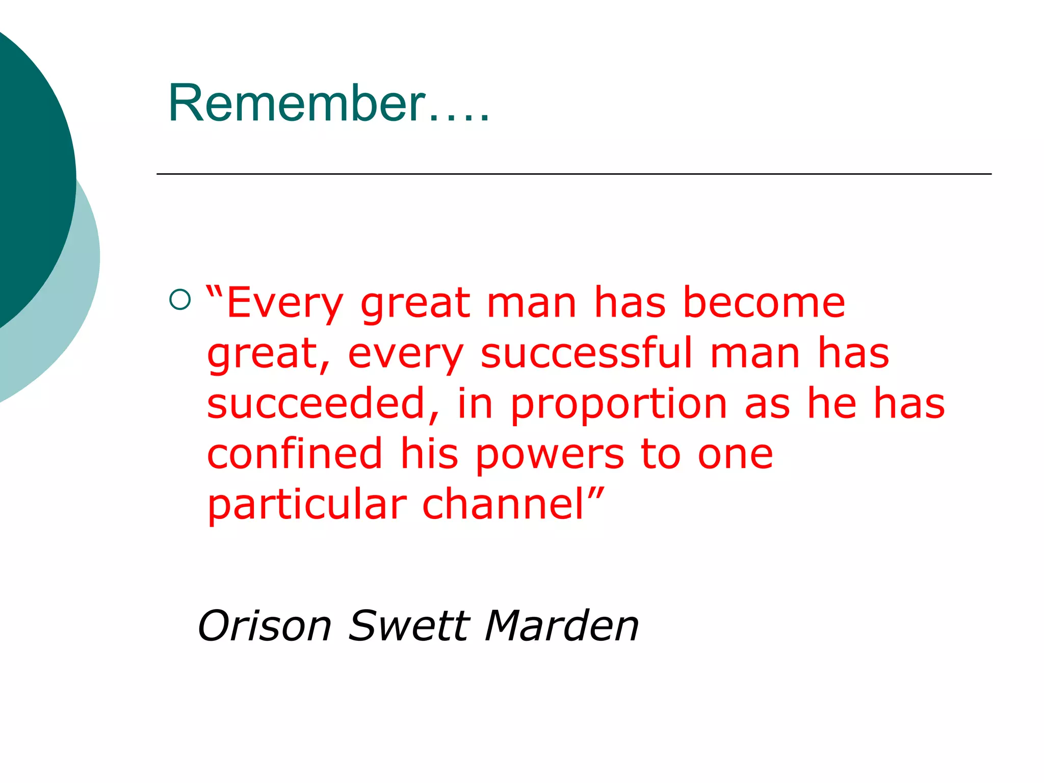 Remember…. “ Every great man has become great, every successful man has succeeded, in proportion as he has confined his powers to one particular channel”   Orison Swett Marden 