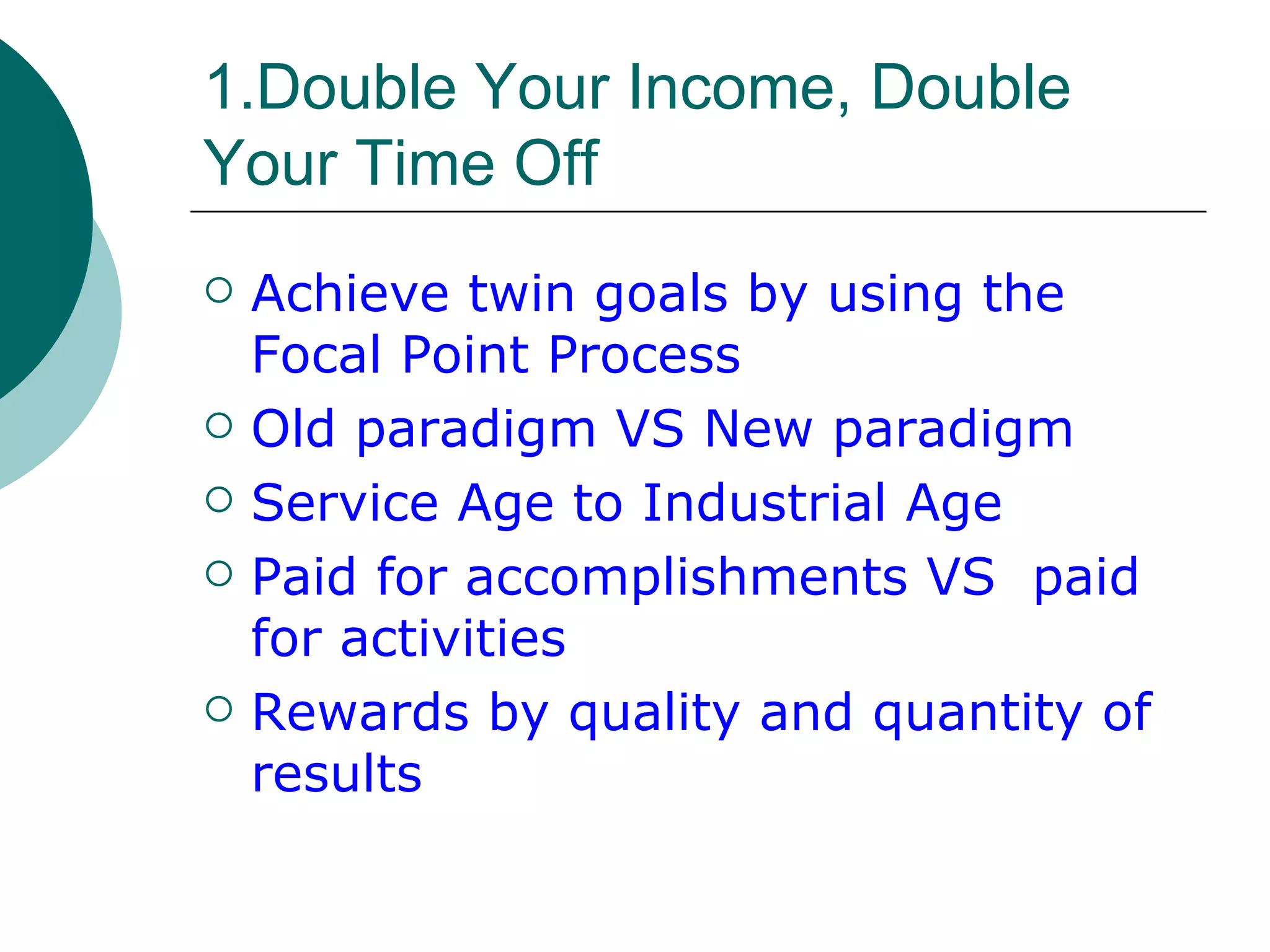 1.Double Your Income, Double Your Time Off Achieve twin goals by using the Focal Point Process Old paradigm VS New paradigm  Service Age to Industrial Age Paid for accomplishments VS  paid for activities Rewards by quality and quantity of results 