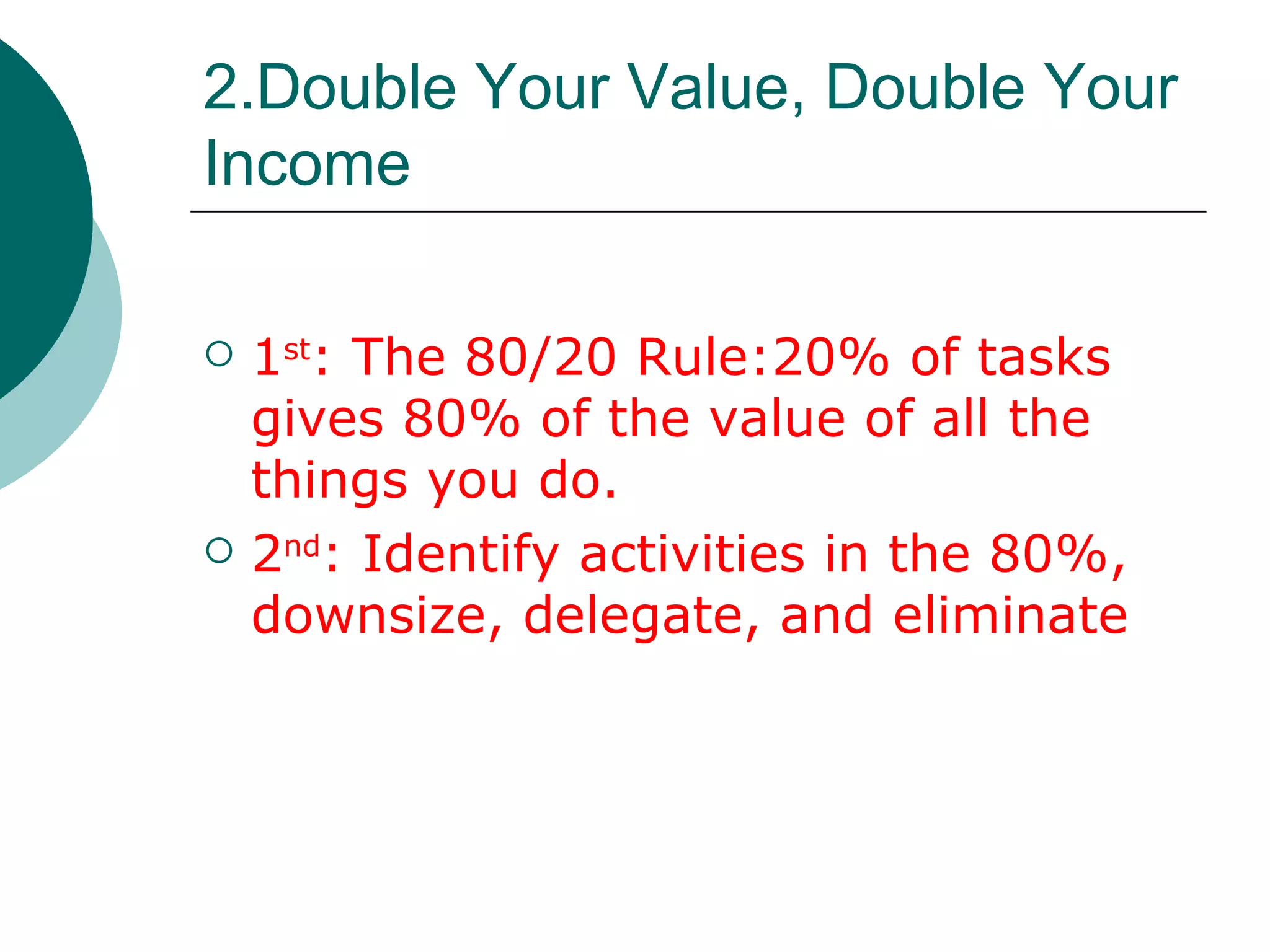 2.Double Your Value, Double Your Income 1 st : The 80/20 Rule:20% of tasks gives 80% of the value of all the things you do. 2 nd : Identify activities in the 80%, downsize, delegate, and eliminate 