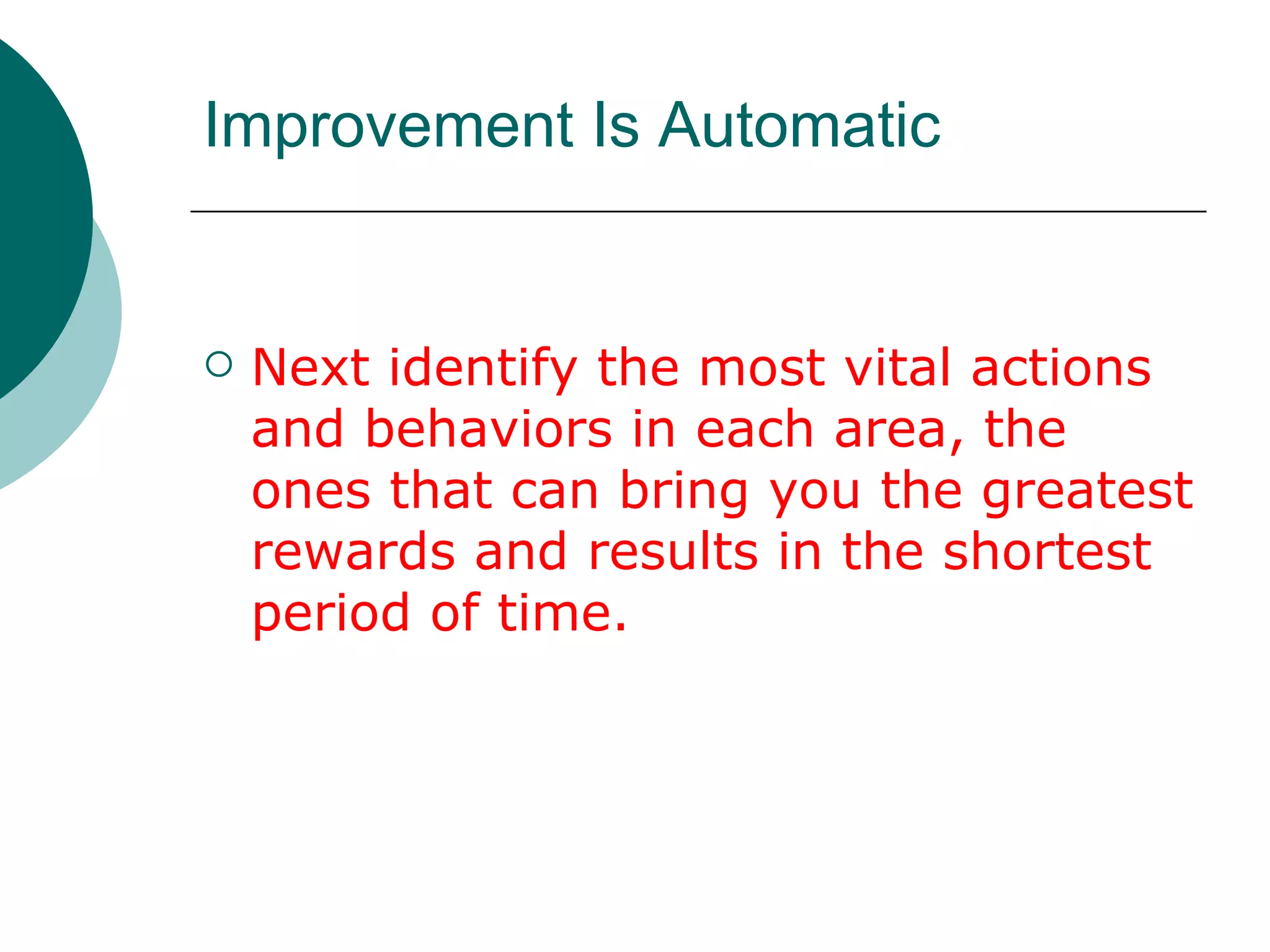 Improvement Is Automatic Next identify the most vital actions and behaviors in each area, the ones that can bring you the greatest rewards and results in the shortest period of time. 