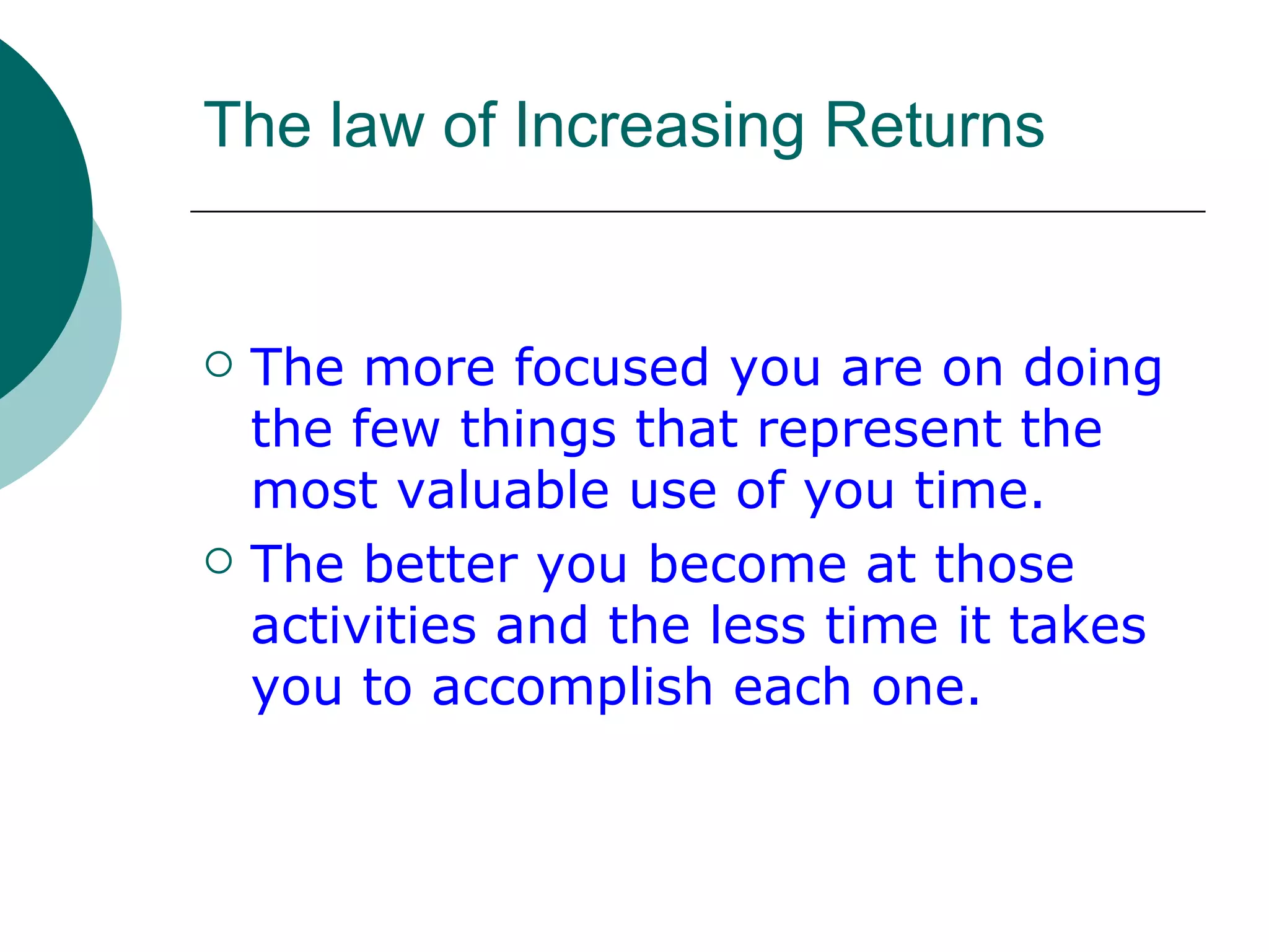 The law of Increasing Returns The more focused you are on doing the few things that represent the most valuable use of you time. The better you become at those activities and the less time it takes you to accomplish each one. 