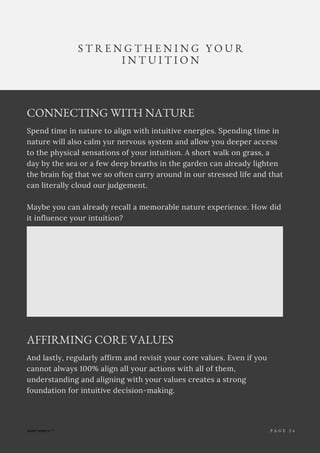 P A G E 1
CONNECTING WITH NATURE
Spend time in nature to align with intuitive energies. Spending time in
nature will also calm yur nervous system and allow you deeper access
to the physical sensations of your intuition. A short walk on grass, a
day by the sea or a few deep breaths in the garden can already lighten
the brain fog that we so often carry around in our stressed life and that
can literally cloud our judgement.
Maybe you can already recall a memorable nature experience. How did
it influence your intuition?
S T R E N G T H E N I N G Y O U R
I N T U I T I O N
P A G E 2 4
AFFIRMING CORE VALUES
And lastly, regularly affirm and revisit your core values. Even if you
cannot always 100% align all your actions with all of them,
understanding and aligning with your values creates a strong
foundation for intuitive decision-making.
 
