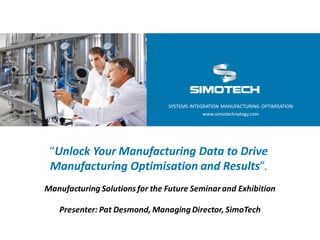 SYSTEMS INTEGRATION MANUFACTURING OPTIMISATION
www.simotechnology.com

“Unlock Your Manufacturing Data to Drive
Manufacturing Optimisation and Results”.
Manufacturing Solutions for the Future Seminar and Exhibition

Presenter: Pat Desmond, Managing Director, SimoTech

 