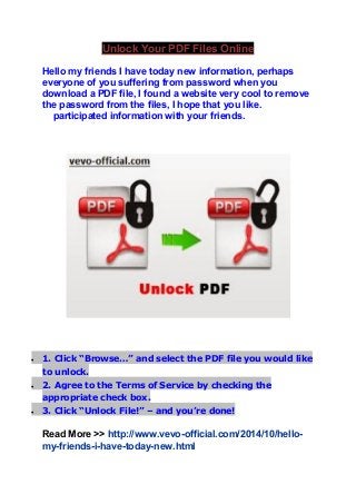 Unlock Your PDF Files Online 
Hello my friends I have today new information, perhaps 
everyone of you suffering from password when you 
download a PDF file, I found a website very cool to remove 
the password from the files, I hope that you like. 
participated information with your friends. 
 1. Click “Browse…” and select the PDF file you would like 
to unlock. 
 2. Agree to the Terms of Service by checking the 
appropriate check box. 
 3. Click “Unlock File!” – and you’re done! 
Read More >> http://www.vevo-official.com/2014/10/hello-my- 
friends-i-have-today-new.html 
