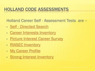 HOLLAND CODE ASSESSMENTS

Holland Career Self - Assessment Tests are –
• Self - Directed Search

• Career Interests Inventory

• Picture Interest Career Survey

• RIASEC Inventory

• My Career Profile

• Strong Interest Inventory


                              Holland Codes Resource Center © 2002
 