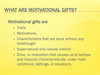 WHAT ARE MOTIVATIONAL GIFTS?

 Motivational gifts are
   •   Traits
   •   Motivations,
   •   Characteristics that are done without any
       forethought
   •   Supernatural and natural instinct
   •   Drive, or motivation that causes us to behave
       and respond characteristically under most
       conditions, settings, or situations.
                                    Holland Codes Resource Center © 2002
 