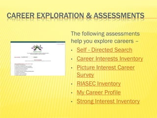 CAREER EXPLORATION & ASSESSMENTS

              The following assessments
              help you explore careers –
              • Self - Directed Search

              • Career Interests Inventory

              • Picture Interest Career
                Survey
              • RIASEC Inventory

              • My Career Profile

              • Strong Interest Inventory
 