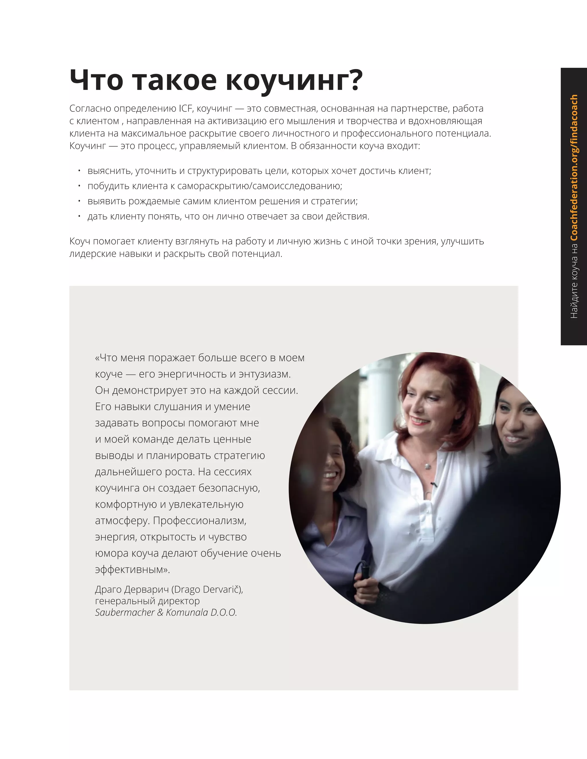 Согласно определению ICF, коучинг — это совместная, основанная на партнерстве, работа
с клиентом , направленная на активизацию его мышления и творчества и вдохновляющая
клиента на максимальное раскрытие своего личностного и профессионального потенциала.
Коучинг — это процесс, управляемый клиентом. В обязанности коуча входит:
•	 выяснить, уточнить и структурировать цели, которых хочет достичь клиент;
•	 побудить клиента к самораскрытию/самоисследованию;
•	 выявить рождаемые самим клиентом решения и стратегии;
•	 дать клиенту понять, что он лично отвечает за свои действия.
Коуч помогает клиенту взглянуть на работу и личную жизнь с иной точки зрения, улучшить
лидерские навыки и раскрыть свой потенциал.
Что такое коучинг?
«Что меня поражает больше всего в моем
коуче — его энергичность и энтузиазм.
Он демонстрирует это на каждой сессии.
Его навыки слушания и умение
задавать вопросы помогают мне
и моей команде делать ценные
выводы и планировать стратегию
дальнейшего роста. На сессиях
коучинга он создает безопасную,
комфортную и увлекательную
атмосферу. Профессионализм,
энергия, открытость и чувство
юмора коуча делают обучение очень
эффективным».
Драго Дерварич (Drago Dervarič),
генеральный директор
Saubermacher & Komunala D.O.O.
НайдитекоучанаCoachfederation.org/findacoach
 