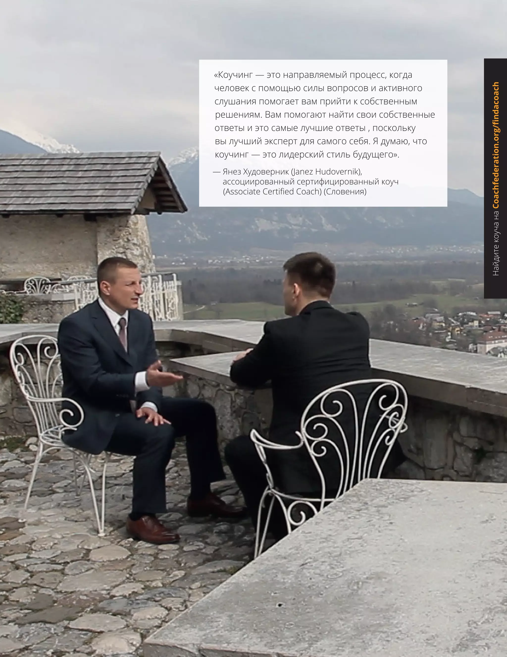 «Коучинг — это направляемый процесс, когда
человек с помощью силы вопросов и активного
слушания помогает вам прийти к собственным
решениям. Вам помогают найти свои собственные
ответы и это самые лучшие ответы , поскольку
вы лучший эксперт для самого себя. Я думаю, что
коучинг — это лидерский стиль будущего».
— Янез Худоверник (Janez Hudovernik),
ассоциированный сертифицированный коуч
(Associate Certified Coach) (Словения)
НайдитекоучанаCoachfederation.org/findacoach
 