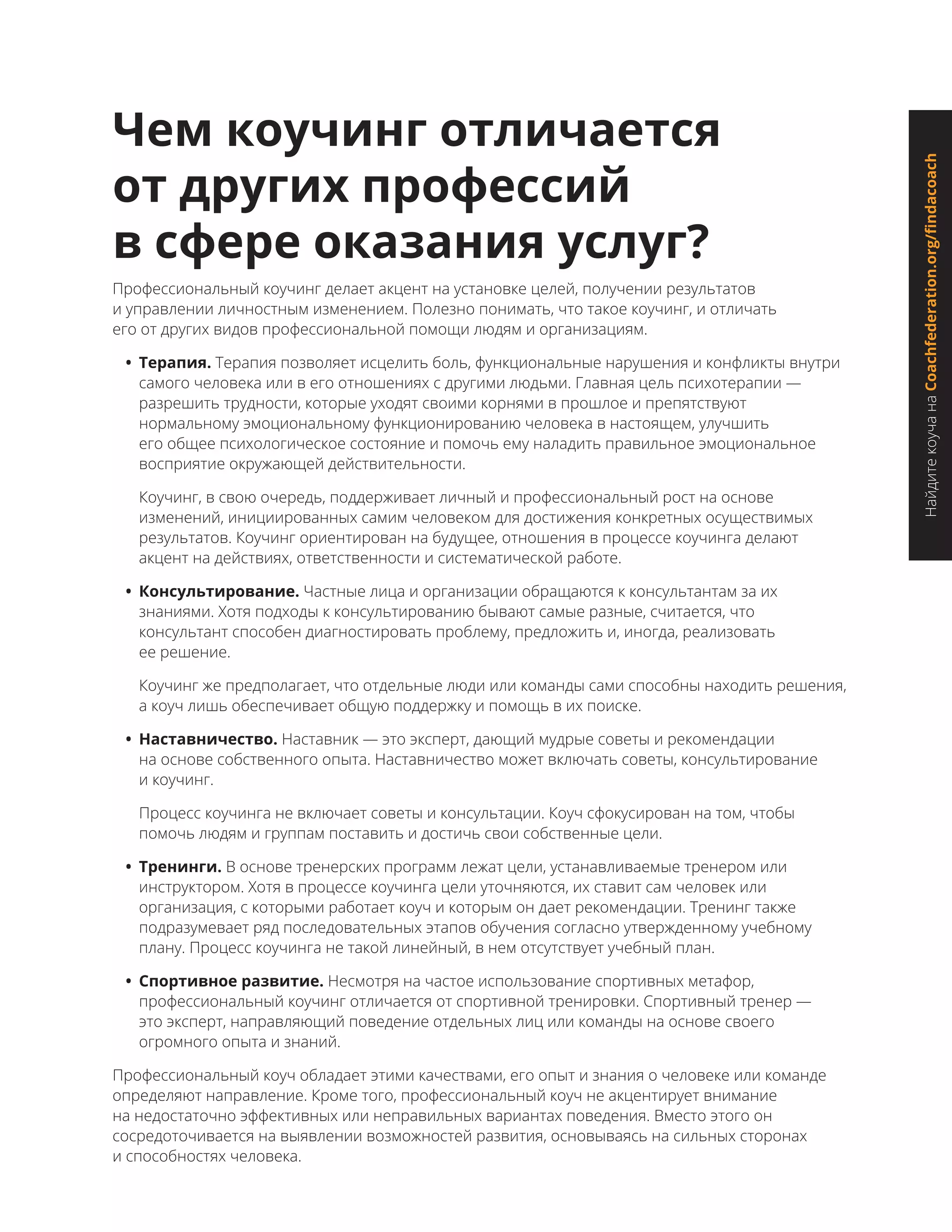 НайдитекоучанаCoachfederation.org/findacoach
Чем коучинг отличается
от других профессий
в сфере оказания услуг?
Профессиональный коучинг делает акцент на установке целей, получении результатов
и управлении личностным изменением. Полезно понимать, что такое коучинг, и отличать
его от других видов профессиональной помощи людям и организациям.
•	 Терапия. Терапия позволяет исцелить боль, функциональные нарушения и конфликты внутри
самого человека или в его отношениях с другими людьми. Главная цель психотерапии —
разрешить трудности, которые уходят своими корнями в прошлое и препятствуют
нормальному эмоциональному функционированию человека в настоящем, улучшить
его общее психологическое состояние и помочь ему наладить правильное эмоциональное
восприятие окружающей действительности.
Коучинг, в свою очередь, поддерживает личный и профессиональный рост на основе
изменений, инициированных самим человеком для достижения конкретных осуществимых
результатов. Коучинг ориентирован на будущее, отношения в процессе коучинга делают
акцент на действиях, ответственности и систематической работе.
•	 Консультирование. Частные лица и организации обращаются к консультантам за их
знаниями. Хотя подходы к консультированию бывают самые разные, считается, что
консультант способен диагностировать проблему, предложить и, иногда, реализовать
ее решение.
Коучинг же предполагает, что отдельные люди или команды сами способны находить решения,
а коуч лишь обеспечивает общую поддержку и помощь в их поиске.
•	 Наставничество. Наставник — это эксперт, дающий мудрые советы и рекомендации
на основе собственного опыта. Наставничество может включать советы, консультирование
и коучинг.
Процесс коучинга не включает советы и консультации. Коуч сфокусирован на том, чтобы
помочь людям и группам поставить и достичь свои собственные цели.
•	 Тренинги. В основе тренерских программ лежат цели, устанавливаемые тренером или
инструктором. Хотя в процессе коучинга цели уточняются, их ставит сам человек или
организация, с которыми работает коуч и которым он дает рекомендации. Тренинг также
подразумевает ряд последовательных этапов обучения согласно утвержденному учебному
плану. Процесс коучинга не такой линейный, в нем отсутствует учебный план.
•	 Спортивное развитие. Несмотря на частое использование спортивных метафор,
профессиональный коучинг отличается от спортивной тренировки. Спортивный тренер —
это эксперт, направляющий поведение отдельных лиц или команды на основе своего
огромного опыта и знаний.
Профессиональный коуч обладает этими качествами, его опыт и знания о человеке или команде
определяют направление. Кроме того, профессиональный коуч не акцентирует внимание
на недостаточно эффективных или неправильных вариантах поведения. Вместо этого он
сосредоточивается на выявлении возможностей развития, основываясь на сильных сторонах
и способностях человека.
 