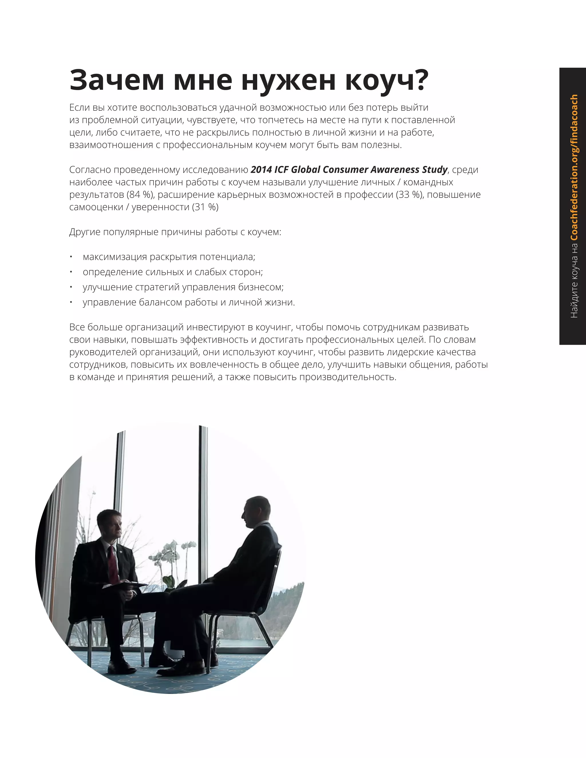 НайдитекоучанаCoachfederation.org/findacoach
Зачем мне нужен коуч?
Если вы хотите воспользоваться удачной возможностью или без потерь выйти
из проблемной ситуации, чувствуете, что топчетесь на месте на пути к поставленной
цели, либо считаете, что не раскрылись полностью в личной жизни и на работе,
взаимоотношения с профессиональным коучем могут быть вам полезны.
Согласно проведенному исследованию 2014 ICF Global Consumer Awareness Study, среди
наиболее частых причин работы с коучем называли улучшение личных / командных
результатов (84 %), расширение карьерных возможностей в профессии (33 %), повышение
самооценки / уверенности (31 %)
Другие популярные причины работы с коучем:
•	 максимизация раскрытия потенциала;
•	 определение сильных и слабых сторон;
•	 улучшение стратегий управления бизнесом;
•	 управление балансом работы и личной жизни.
Все больше организаций инвестируют в коучинг, чтобы помочь сотрудникам развивать
свои навыки, повышать эффективность и достигать профессиональных целей. По словам
руководителей организаций, они используют коучинг, чтобы развить лидерские качества
сотрудников, повысить их вовлеченность в общее дело, улучшить навыки общения, работы
в команде и принятия решений, а также повысить производительность.
 