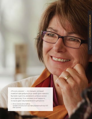 «По сути, коучинг — это процесс, который
позволит вам добраться до своей цели намного
быстрее и достичь желаемого успеха в жизни
не в одиночку. Если человек хочет вырасти,
то коучи дают ему возможности для роста».
— Инта Селлик (Inta Sellick),
профессиональный сертифицированный коуч ICF
(Австралия)
НайдитекоучанаCoachfederation.org/findacoach
 