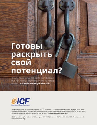Готовы
раскрыть
свой
потенциал?
Начните поиск коуча, имеющего сертификацию
в ICF, при помощи бесплатной услуги по подбору
коуча на Coachfederation.org/findacoach.
Международная федерация коучинга (ICF) стремится продвигать искусство, науку и практику
профессионального коучинга и лидировать в развитии коучинговой профессии по всему миру.
Более подробную информацию об ICF см. на сайте Coachfederation.org.
2365 Harrodsburg Road, Suite A325 Lexington, KY 40504 (Кентукки, США) +1.888.423.3131 icfheadquarters@
coachfederation.org
 