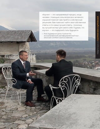 «Коучинг — это направляемый процесс, когда
человек с помощью силы вопросов и активного
слушания помогает вам прийти к собственным
решениям. Вам помогают найти свои собственные
ответы и это самые лучшие ответы , поскольку
вы лучший эксперт для самого себя. Я думаю, что
коучинг — это лидерский стиль будущего».
— Янез Худоверник (Janez Hudovernik),
ассоциированный сертифицированный коуч
(Associate Certified Coach) (Словения)
НайдитекоучанаCoachfederation.org/findacoach
 