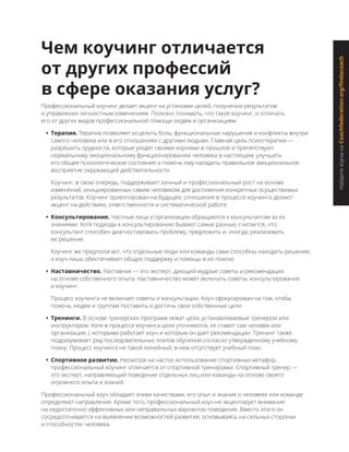 НайдитекоучанаCoachfederation.org/findacoach
Чем коучинг отличается
от других профессий
в сфере оказания услуг?
Профессиональный коучинг делает акцент на установке целей, получении результатов
и управлении личностным изменением. Полезно понимать, что такое коучинг, и отличать
его от других видов профессиональной помощи людям и организациям.
•	 Терапия. Терапия позволяет исцелить боль, функциональные нарушения и конфликты внутри
самого человека или в его отношениях с другими людьми. Главная цель психотерапии —
разрешить трудности, которые уходят своими корнями в прошлое и препятствуют
нормальному эмоциональному функционированию человека в настоящем, улучшить
его общее психологическое состояние и помочь ему наладить правильное эмоциональное
восприятие окружающей действительности.
Коучинг, в свою очередь, поддерживает личный и профессиональный рост на основе
изменений, инициированных самим человеком для достижения конкретных осуществимых
результатов. Коучинг ориентирован на будущее, отношения в процессе коучинга делают
акцент на действиях, ответственности и систематической работе.
•	 Консультирование. Частные лица и организации обращаются к консультантам за их
знаниями. Хотя подходы к консультированию бывают самые разные, считается, что
консультант способен диагностировать проблему, предложить и, иногда, реализовать
ее решение.
Коучинг же предполагает, что отдельные люди или команды сами способны находить решения,
а коуч лишь обеспечивает общую поддержку и помощь в их поиске.
•	 Наставничество. Наставник — это эксперт, дающий мудрые советы и рекомендации
на основе собственного опыта. Наставничество может включать советы, консультирование
и коучинг.
Процесс коучинга не включает советы и консультации. Коуч сфокусирован на том, чтобы
помочь людям и группам поставить и достичь свои собственные цели.
•	 Тренинги. В основе тренерских программ лежат цели, устанавливаемые тренером или
инструктором. Хотя в процессе коучинга цели уточняются, их ставит сам человек или
организация, с которыми работает коуч и которым он дает рекомендации. Тренинг также
подразумевает ряд последовательных этапов обучения согласно утвержденному учебному
плану. Процесс коучинга не такой линейный, в нем отсутствует учебный план.
•	 Спортивное развитие. Несмотря на частое использование спортивных метафор,
профессиональный коучинг отличается от спортивной тренировки. Спортивный тренер —
это эксперт, направляющий поведение отдельных лиц или команды на основе своего
огромного опыта и знаний.
Профессиональный коуч обладает этими качествами, его опыт и знания о человеке или команде
определяют направление. Кроме того, профессиональный коуч не акцентирует внимание
на недостаточно эффективных или неправильных вариантах поведения. Вместо этого он
сосредоточивается на выявлении возможностей развития, основываясь на сильных сторонах
и способностях человека.
 