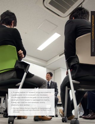 «...Я очень люблю тот момент, когда мои клиенты
с удивлением что-то осознают или понимают,
что им надо меняться или даже что им хочется
меняться. В этот момент и зарождается страсть.
Я вижу, как страстно они начинают хотеть
изменить свою жизнь».
— Кентаро Хаяши (Kentaro Hayashi), ассоциированный
сертифицированный коуч (Associate Certified Coach)
(Япония)
НайдитекоучанаCoachfederation.org/findacoach
 