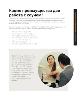 НайдитекоучанаCoachfederation.org/findacoach
Какие преимущества дает
работа с коучем?
Профессиональный коучинг предоставляет целый ряд преимуществ, включая свежий взгляд
на личные или профессиональные вызовы, помогает развить навыки принятия решений
и повысить уверенность в себе. Помимо этого, коучинг способствует изменению отношений
в семье, сообществе и на работе.
Согласно исследованию, проведенному ICF и Human Capital Institute в 2014 году, руководители
организаций, использующих коучинг, назвали следующие его преимущества:
•	 активное вовлечение в работу;
•	 быстрая адаптация новых сотрудников;
•	 быстрое развитие лидерских навыков;
•	 повышенная эмоциональная отзывчивость;
•	 улучшенная командная работа;
•	 увеличенная самоотдача;
•	 повышенная удовлетворенность от работы.
«В результате коучинга я научилась
слушать и уважать мой внутренний
голос (моя подлинное Я) и делать
то, что он подсказывает. Коучинг
полностью изменил мою жизнь.
Мой коуч — член ICF — всегда
к месту применял навыки коучинга
и жизненный опыт, направляя
меня в нужную сторону. Я уважаю
его морально-нравственный
и тактичный подход».
Такэси Хориучи (Takeshi Horiuchi),
бизнесмен
 