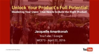 Confidential & Proprietary
Confidential & Proprietary
Unlock Your Product’s Full Potential:
Mastering Your Users’ True Needs to Build the Right Product
Jacquelle Amankonah
YouTube / Google
MCE^3 - April 22, 2016
 