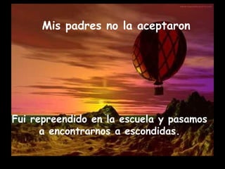Mis padres no la aceptaron
 
Fui repreendido en la escuela y pasamos
a encontrarnos a escondidas.
 
 
