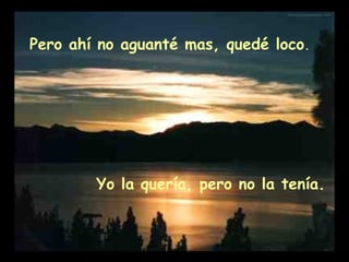 Pero ahí no aguanté mas, quedé loco.
Yo la quería, pero no la tenía.
 