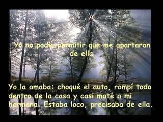 Yo no podía permitir que me apartaran
de ella
Yo la amaba: choqué el auto, rompí todo
dentro de la casa y casi maté a mi
hermana. Estaba loco, precisaba de ella.
 
 