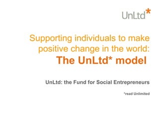 Supporting individuals to make positive change in the world: The UnLtd* model  UnLtd: the Fund for Social Entrepreneurs *read Unlimited 