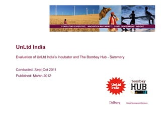 CONSULTING EXPERTISE | INNOVATION AND IMPACT | DEVELOPING MARKET INSIGHT




UnLtd India
Evaluation of UnLtd India’s Incubator and The Bombay Hub - Summary


Conducted: Sept-Oct 2011
Published: March 2012
 