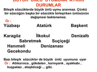 BÜYÜK ÜNLÜ UYUMUNA AYKIRI
DURUMLAR
Bileşik sözcüklerde büyük ünlü uymu aranmaz. Çünkü
bir sözcüğün başka bir sözcükle birleşirken ünlüsünün
değişmesi beklenemez.
Ör :
Yüzbaşı Atatürk Başkent
Karagöz İlkokul Denizaltı
Sabretmek Suçiçeği
Hanımeli Denizanası
Gecekondu
Bazı bileşik sözcükler de büyük ünlü uyumuna uyar
Ör : Atlıkarınca , gökdelen , karnıyarık , ayakkabı ,
kuşpalazı , ateşböceği ... gibi.
 