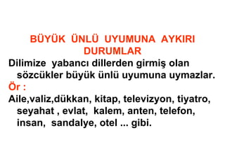 BÜYÜK ÜNLÜ UYUMUNA AYKIRI
DURUMLAR
Dilimize yabancı dillerden girmiş olan
sözcükler büyük ünlü uyumuna uymazlar.
Ör :
Aile,valiz,dükkan, kitap, televizyon, tiyatro,
seyahat , evlat, kalem, anten, telefon,
insan, sandalye, otel ... gibi.
 