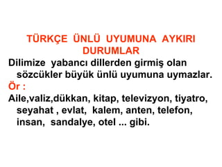 TÜRKÇE ÜNLÜ UYUMUNA AYKIRI
DURUMLAR
Dilimize yabancı dillerden girmiş olan
sözcükler büyük ünlü uyumuna uymazlar.
Ör :
Aile,valiz,dükkan, kitap, televizyon, tiyatro,
seyahat , evlat, kalem, anten, telefon,
insan, sandalye, otel ... gibi.
 