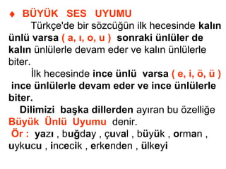 ♦ BÜYÜK SES UYUMU
Türkçe'de bir sözcüğün ilk hecesinde kalın
ünlü varsa ( a, ı, o, u ) sonraki ünlüler de
kalın ünlülerle devam eder ve kalın ünlülerle
biter.
İlk hecesinde ince ünlü varsa ( e, i, ö, ü )
ince ünlülerle devam eder ve ince ünlülerle
biter.
Dilimizi başka dillerden ayıran bu özelliğe
Büyük Ünlü Uyumu denir.
Ör : yazı , buğday , çuval , büyük , orman ,
uykucu , incecik , erkenden , ülkeyi
 