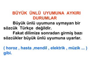 BÜYÜK ÜNLÜ UYUMUNA AYKIRI
DURUMLAR
Büyük ünlü uyumuna uymayan bir
sözcük Türkçe değildir.
Fakat dilimize sonradan girmiş bazı
sözcükler büyük ünlü uyumuna uyarlar.
( horoz , hasta ,mendil , elektrik , müzik ... )
gibi.
 