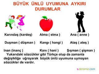 BÜYÜK ÜNLÜ UYUMUNA AYKIRI
DURUMLAR
Karındaş (kardeş) Alma ( elma ) Ana ( anne )
Duşman ( düşman ) Kangı ( hangi ) Ataş ( ateş )
Inan (inanç ) Kanı ( hani ) Şışman ( şişman )
Yukarıdaki sözcükler gibi Türkçe olup da zamanla
değişikliğe uğrayarak büyük ünlü uyumuna uymayan
sözcükler de vardır.
 