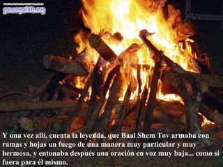 Y una vez allí, cuenta la leyenda, que Baal Shem Tov armaba con ramas y hojas un fuego de una manera muy particular y muy hermosa, y entonaba después una oración en voz muy baja... como si fuera para él mismo.  