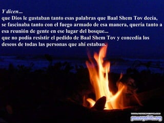 Y dicen ... que Dios le gustaban tanto esas palabras que Baal Shem Tov decía, se fascinaba tanto con el fuego armado de esa manera, quería tanto a esa reunión de gente en ese lugar del bosque... que no podía resistir el pedido de Baal Shem Tov y concedía los deseos de todas las personas que ahí estaban.  
