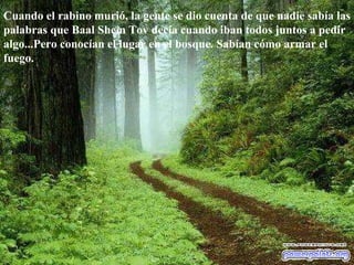 Cuando el rabino murió, la gente se dio cuenta de que nadie sabía las palabras que Baal Shem Tov decía cuando iban todos juntos a pedir algo...Pero conocían el lugar en el bosque. Sabían cómo armar el fuego.  