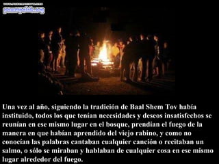 Una vez al año, siguiendo la tradición de Baal Shem Tov había instituido, todos los que tenían necesidades y deseos insatisfechos se reunían en ese mismo lugar en el bosque, prendían el fuego de la manera en que habían aprendido del viejo rabino, y como no conocían las palabras cantaban cualquier canción o recitaban un salmo, o sólo se miraban y hablaban de cualquier cosa en ese mismo lugar alrededor del fuego.  