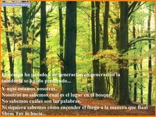 Y aquí estamos nosotros. Nosotros no sabemos cuál es el lugar en el bosque. No sabemos cuáles son las palabras. Ni siquiera sabemos cómo encender el fuego a la manera que Baal Shem Tov lo hacía...  El tiempo ha pasado y de generación en generación la sabiduría se ha ido perdiendo...  