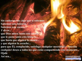 Sin embargo hay algo que sí sabemos : Sabemos esta historia, Sabemos este cuento... Y dicen ... que Dios adora tanto este cuento... que le gusta tanto esta historia... que basta que alguien la cuente... y que alguien la escuche... para que Él, complacido, satisfaga cualquier necesidad y conceda cualquier deseo a todos los que están compartiendo este momento... Ojalá Así sea...  